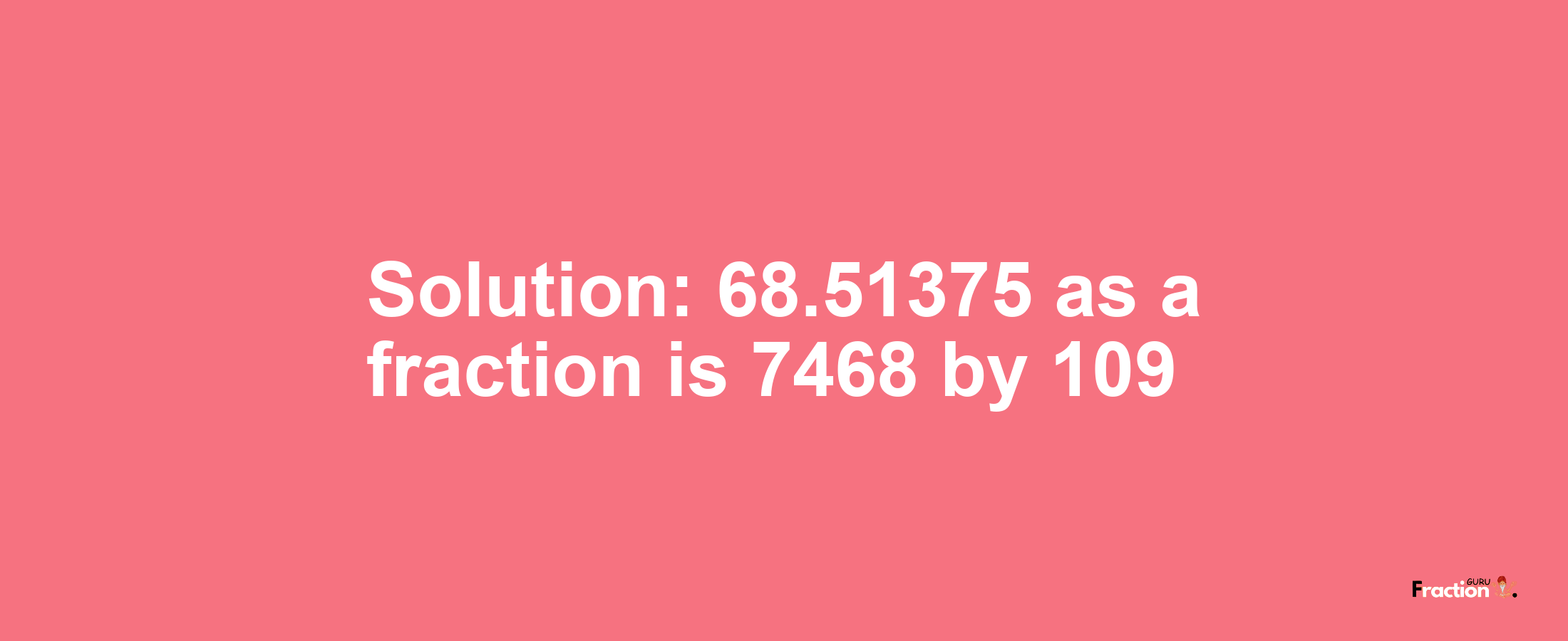 Solution:68.51375 as a fraction is 7468/109